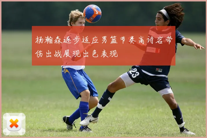 杨瀚森逐步适应男篮节奏高诗岩带伤出战展现出色表现