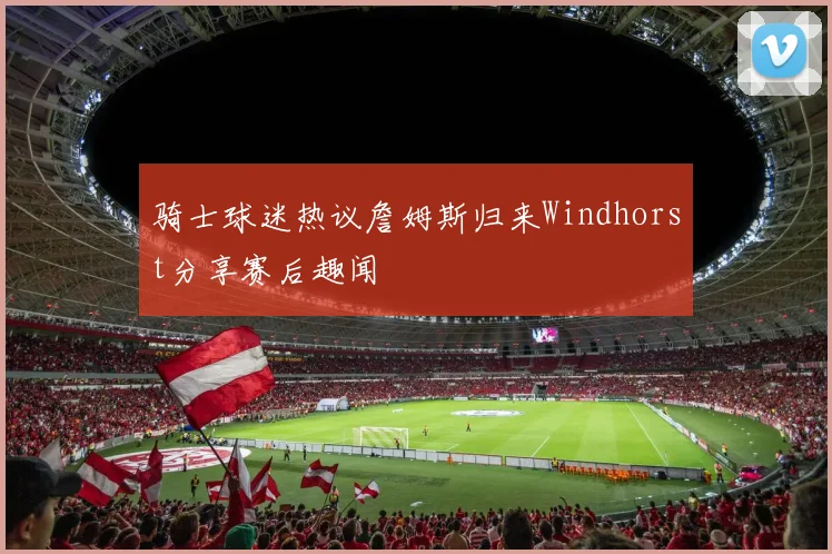 骑士球迷热议詹姆斯归来Windhorst分享赛后趣闻