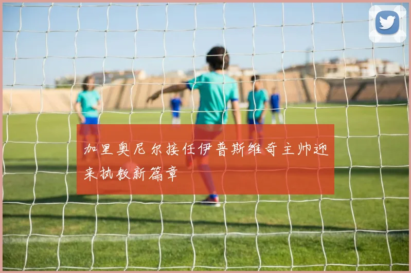 加里奥尼尔接任伊普斯维奇主帅迎来执教新篇章