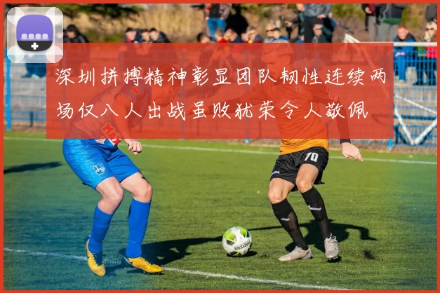深圳拼搏精神彰显团队韧性连续两场仅八人出战虽败犹荣令人敬佩