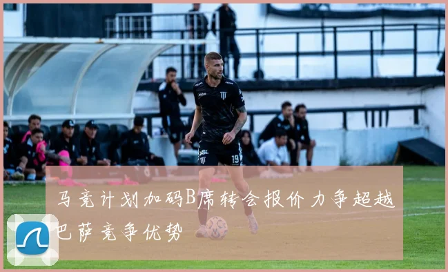 马竞计划加码B席转会报价力争超越巴萨竞争优势