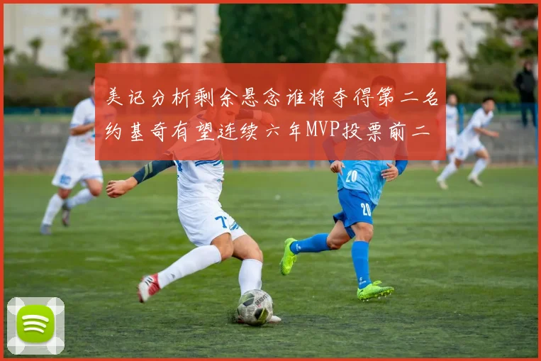 美记分析剩余悬念谁将夺得第二名约基奇有望连续六年MVP投票前二