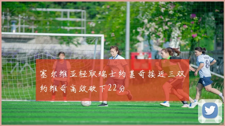 塞尔维亚轻取瑞士约基奇接近三双约维奇高效砍下22分