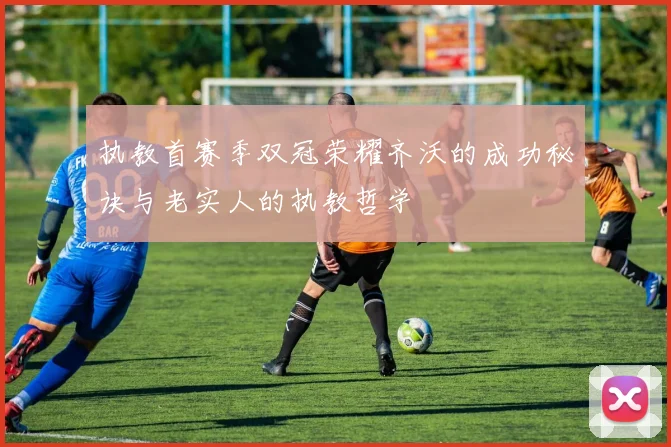 执教首赛季双冠荣耀齐沃的成功秘诀与老实人的执教哲学