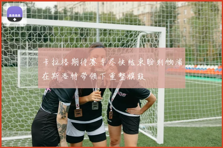 卡拉格期待赛季尽快结束盼利物浦在斯洛特带领下重整旗鼓
