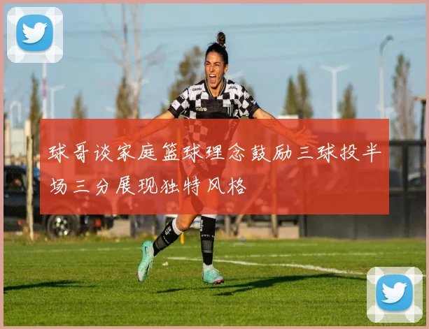 球哥谈家庭篮球理念鼓励三球投半场三分展现独特风格