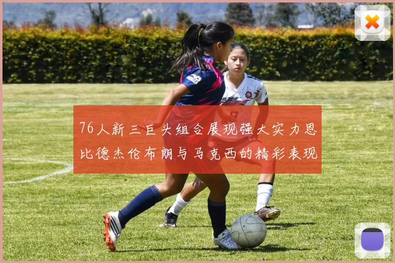 76人新三巨头组合展现强大实力恩比德杰伦布朗与马克西的精彩表现引发期待