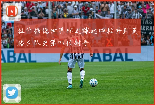 拉什福德世界杯进球达四粒并列英格兰队史第四位射手