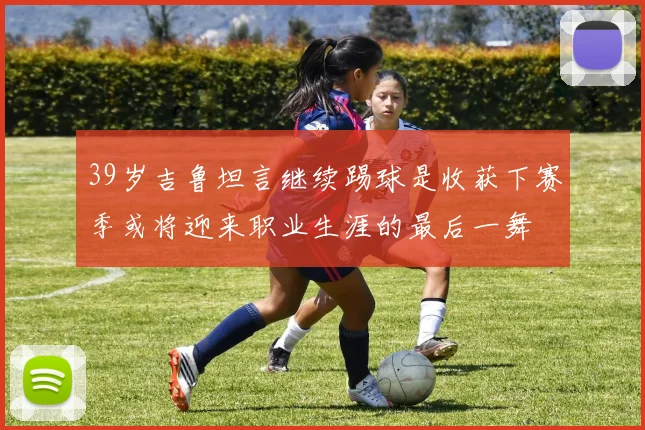 39岁吉鲁坦言继续踢球是收获下赛季或将迎来职业生涯的最后一舞