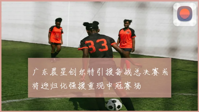 广东晨星创尔特引援备战总决赛或将迎归化强援重现中冠赛场