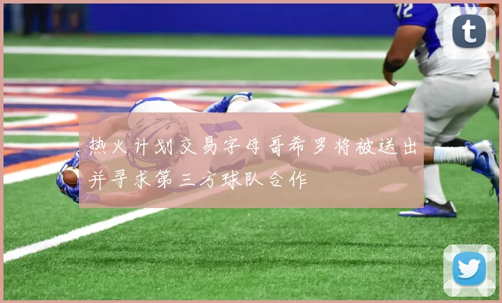 热火计划交易字母哥希罗将被送出并寻求第三方球队合作