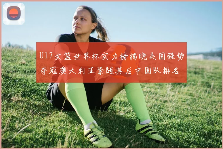 U17女篮世界杯实力榜揭晓美国强势夺冠澳大利亚紧随其后中国队排名第十