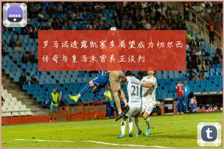 罗马诺透露凯塞多渴望成为切尔西传奇与皇马未曾真正谈判