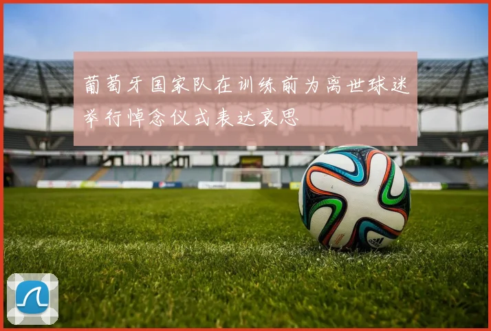 葡萄牙国家队在训练前为离世球迷举行悼念仪式表达哀思