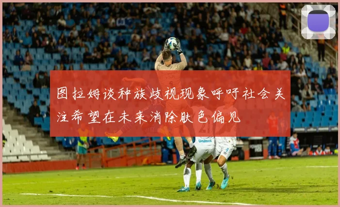 图拉姆谈种族歧视现象呼吁社会关注希望在未来消除肤色偏见