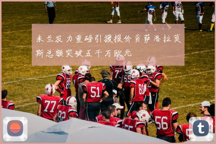 米兰发力重磅引援报价贡萨洛拉莫斯总额突破五千万欧元