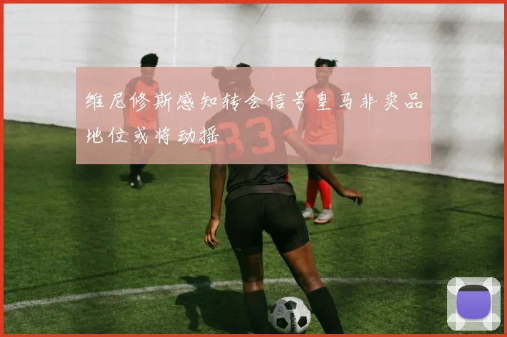 维尼修斯感知转会信号皇马非卖品地位或将动摇